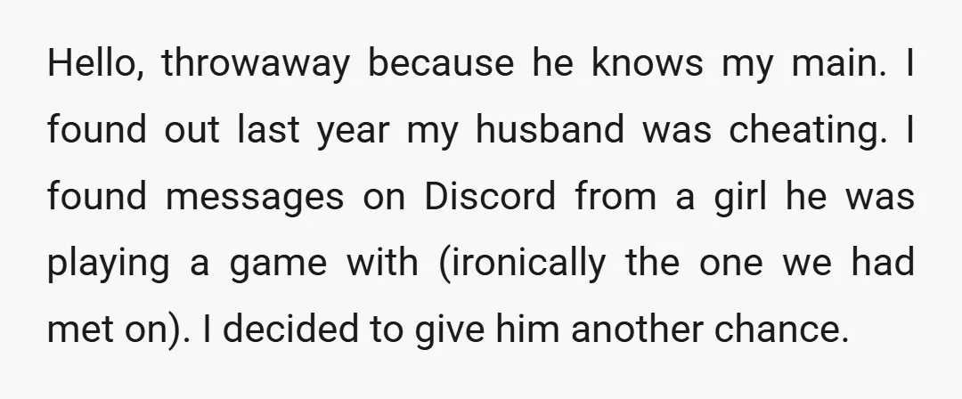 Hello, throwaway because he knows my main. I found out last year my husband was cheating. I found messages on Discord from a girl he was playing a game with...