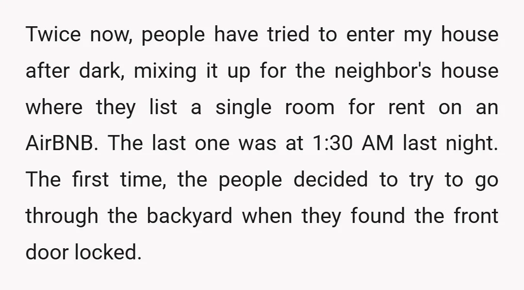Twice now, people have tried to enter my house after dark, mixing it up for the neighbor's house where they list a single room for rent on an AirBNB. The...