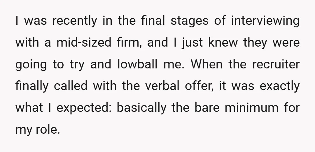 I was recently in the final stages of interviewing with a mid-sized firm, and I just knew they were going to try and lowball me. When the recruiter finally called...