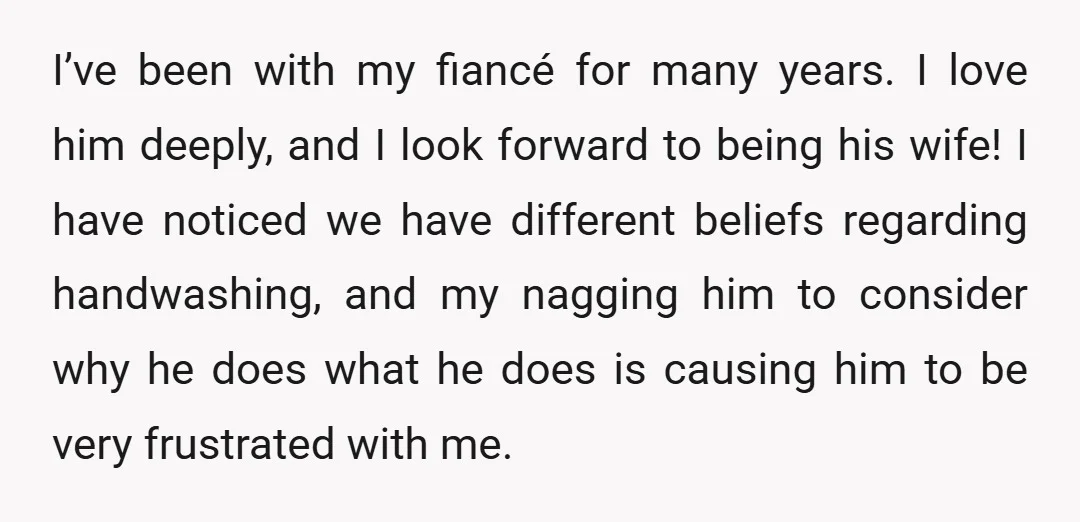 I’ve been with my fiancé for many years. I love him deeply, and I look forward to being his wife! I have noticed we have different beliefs regarding handwashing, and...