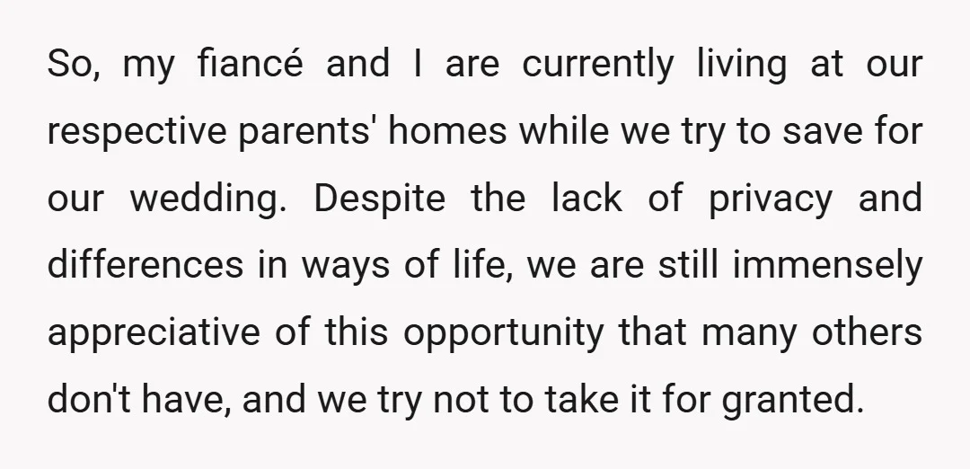 So, my fiancé and I are currently living at our respective parents' homes while we try to save for our wedding. Despite the lack of privacy and differences in ways...