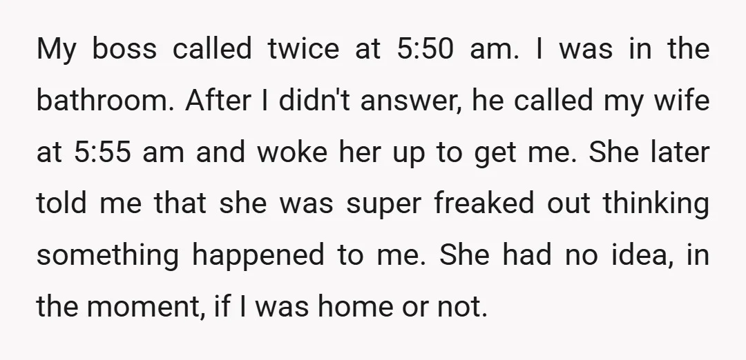 My boss called twice at 5:50 am. I was in the bathroom. After I didn't answer, he called my wife at 5:55 am and woke her up to get me....