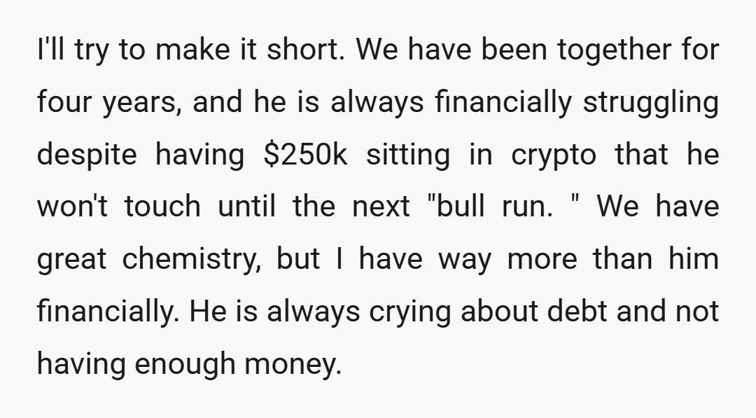 I'll try to make it short. We have been together for four years, and he is always financially struggling despite having $250k sitting in crypto that he won't touch until...