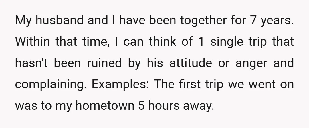 My husband and I have been together for 7 years. Within that time, I can think of 1 single trip that hasn't been ruined by his attitude or anger and...
