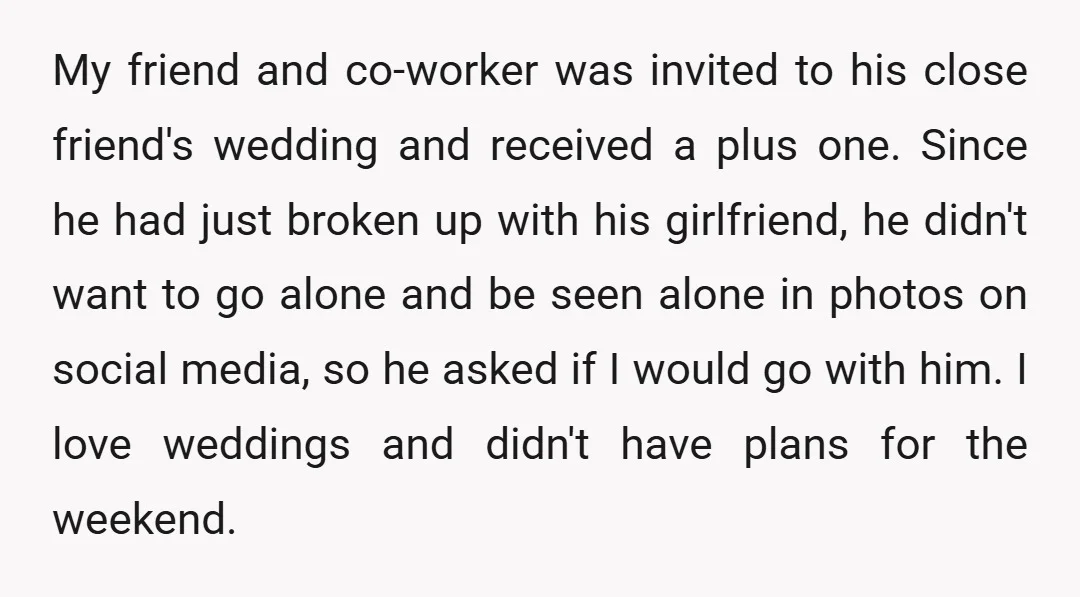 My friend and co-worker was invited to his close friend's wedding and received a plus one. Since he had just broken up with his girlfriend, he didn't want to go...