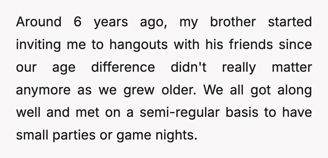 Around 6 years ago, my brother started inviting me to hangouts with his friends since our age difference didn't really matter anymore as we grew older. We all got along...