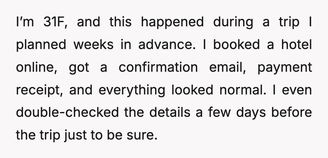 I’m 31F, and this happened during a trip I planned weeks in advance. I booked a hotel online, got a confirmation email, payment receipt, and everything looked normal. I even...