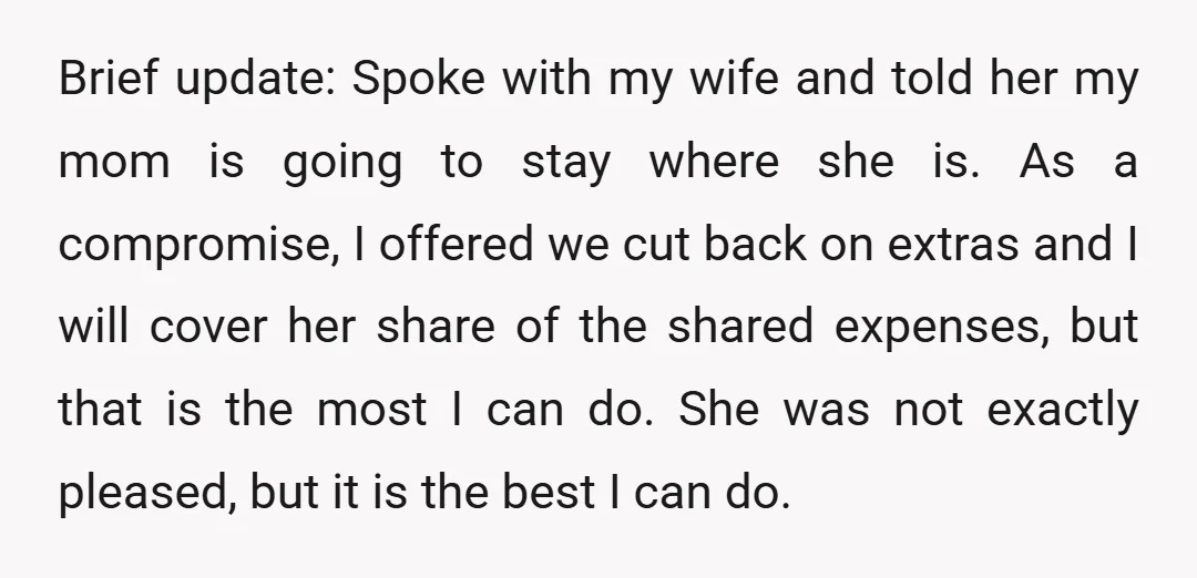 Brief update: Spoke with my wife and told her my mom is going to stay where she is. As a compromise, I offered we cut back on extras and I...