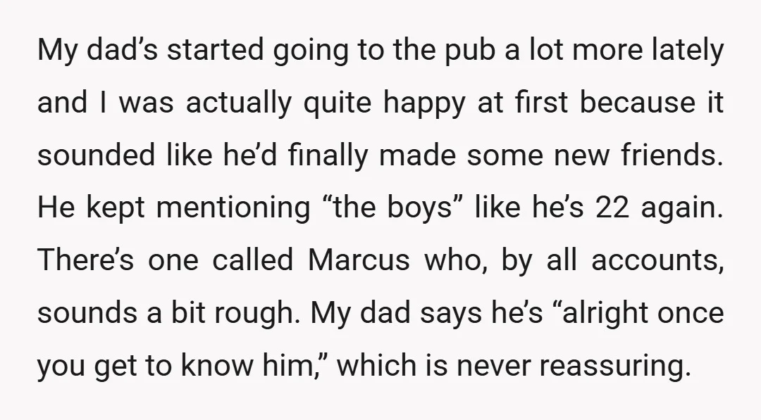 My dad’s started going to the pub a lot more lately and I was actually quite happy at first because it sounded like he’d finally made some new friends. He...