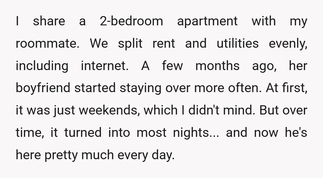 I share a 2-bedroom apartment with my roommate. We split rent and utilities evenly, including internet. A few months ago, her boyfriend started staying over more often. At first, it...