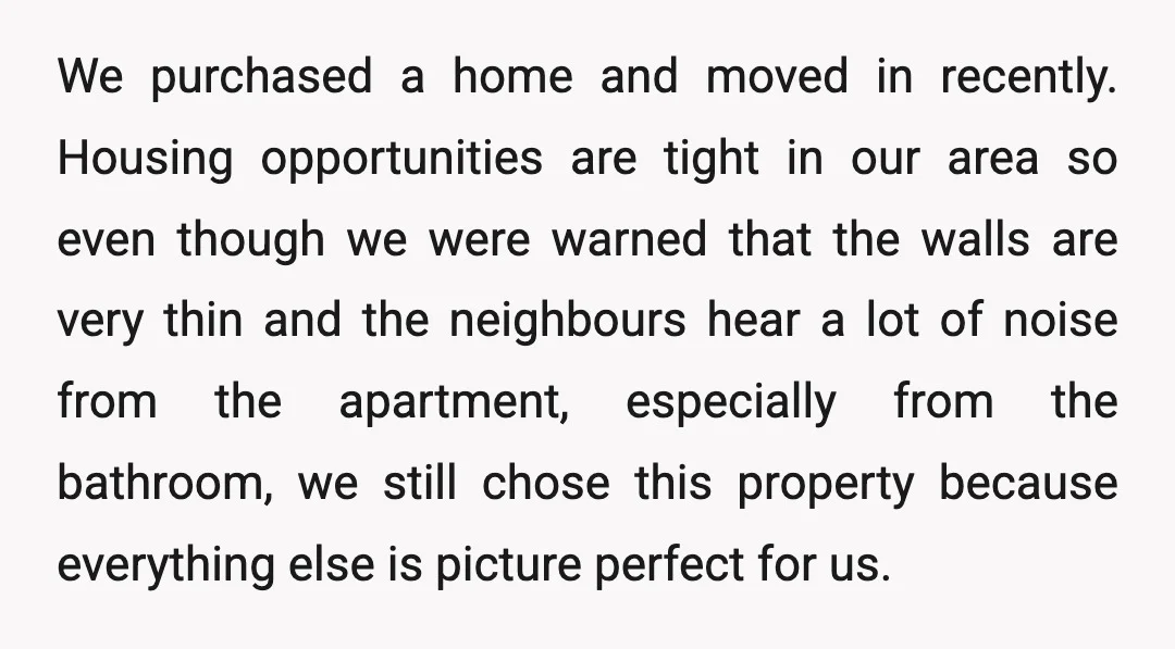We purchased a home and moved in recently. Housing opportunities are tight in our area so even though we were warned that the walls are very thin and the neighbours...