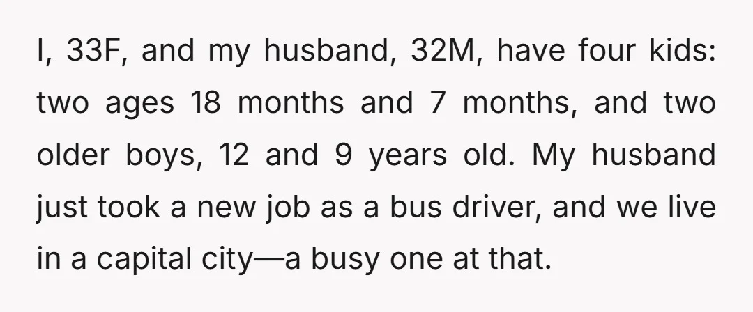 I, 33F, and my husband, 32M, have four kids: two ages 18 months and 7 months, and two older boys, 12 and 9 years old. My husband just took a...
