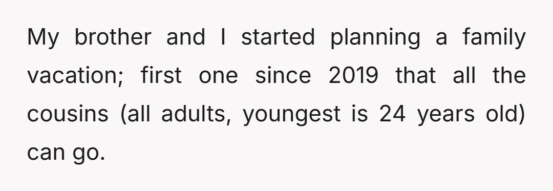 My brother and I started planning a family vacation; first one since 2019 that all the cousins (all adults, youngest is 24 years old) can go.