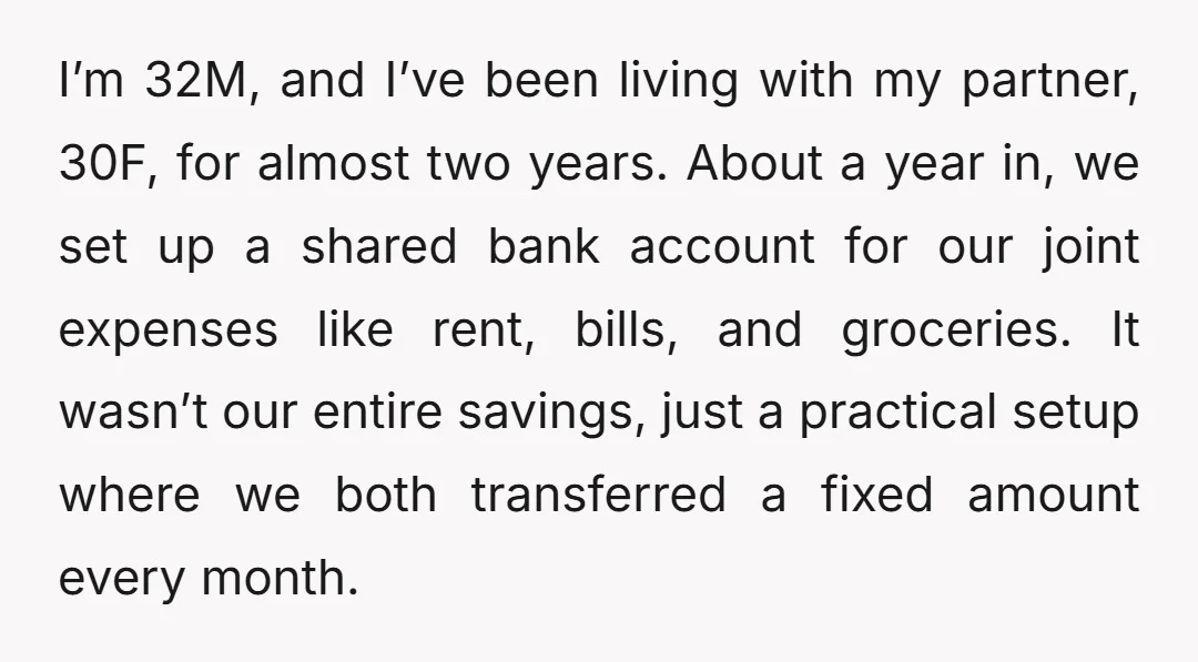 I’m 32M, and I’ve been living with my partner, 30F, for almost two years. About a year in, we set up a shared bank account for our joint expenses like...