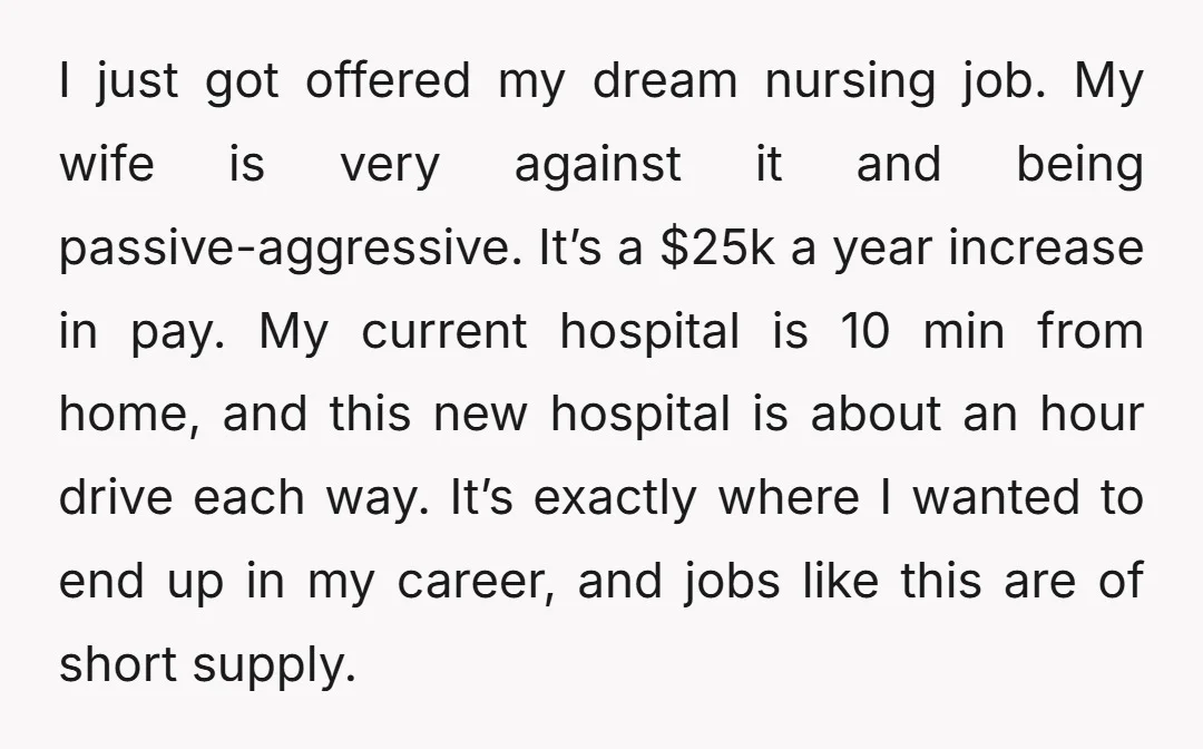 I just got offered my dream nursing job. My wife is very against it and being passive-aggressive. It’s a $25k a year increase in pay. My current hospital is 10...