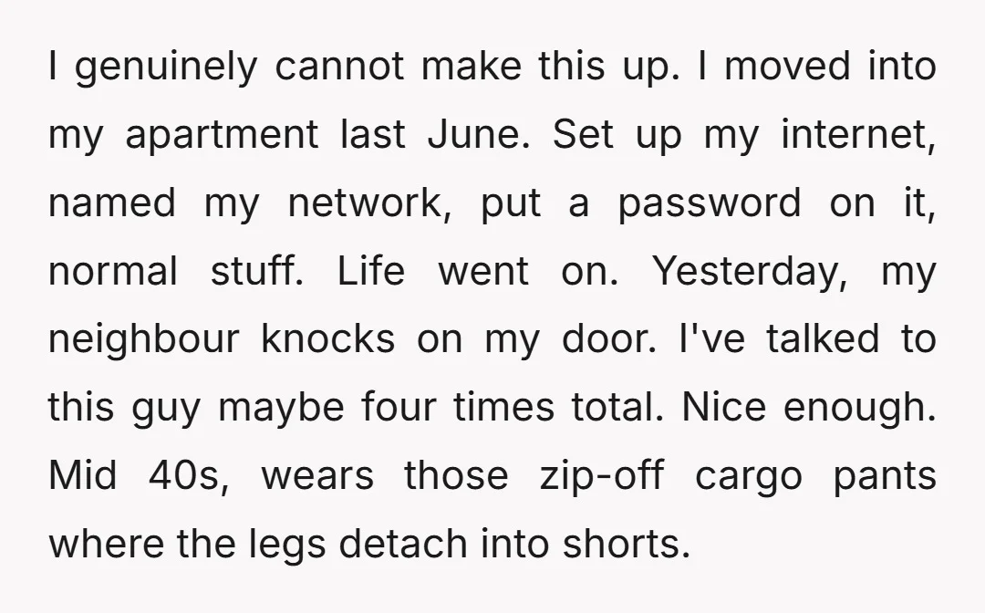 I genuinely cannot make this up. I moved into my apartment last June. Set up my internet, named my network, put a password on it, normal stuff. Life went on....
