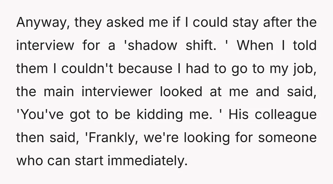 Anyway, they asked me if I could stay after the interview for a 'shadow shift. ' When I told them I couldn't because I had to go to my job,...