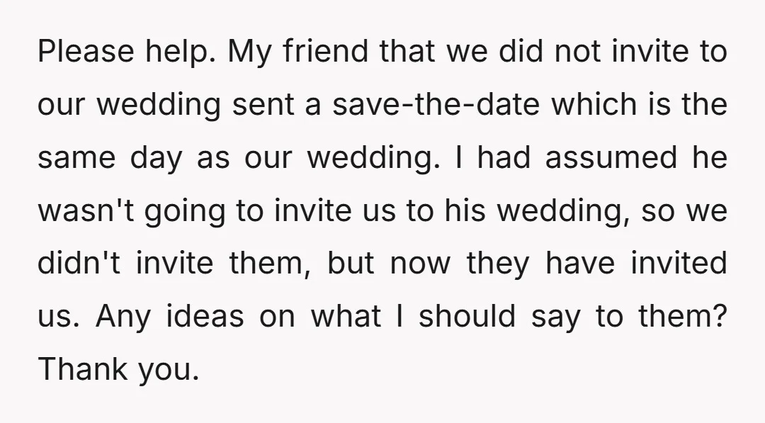 Please help. My friend that we did not invite to our wedding sent a save-the-date which is the same day as our wedding. I had assumed he wasn't going to...