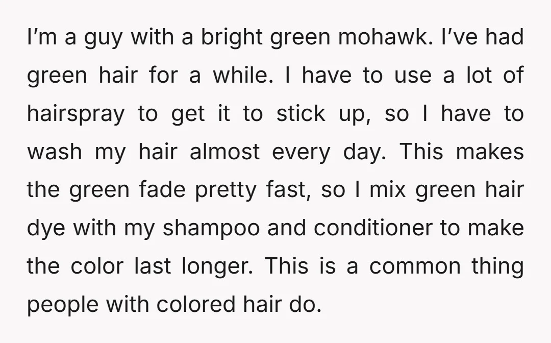 I’m a guy with a bright green mohawk. I’ve had green hair for a while. I have to use a lot of hairspray to get it to stick up, so...
