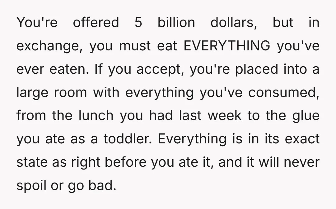You're offered 5 billion dollars, but in exchange, you must eat EVERYTHING you've ever eaten. If you accept, you're placed into a large room with everything you've consumed, from the...
