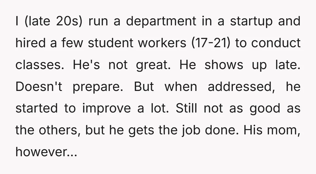 I (late 20s) run a department in a startup and hired a few student workers (17-21) to conduct classes. He's not great. He shows up late. Doesn't prepare. But when...