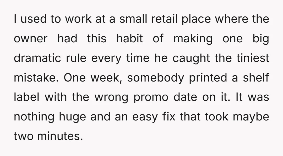 I used to work at a small retail place where the owner had this habit of making one big dramatic rule every time he caught the tiniest mistake. One week,...
