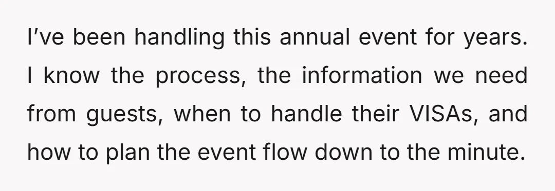 I’ve been handling this annual event for years. I know the process, the information we need from guests, when to handle their VISAs, and how to plan the event flow...