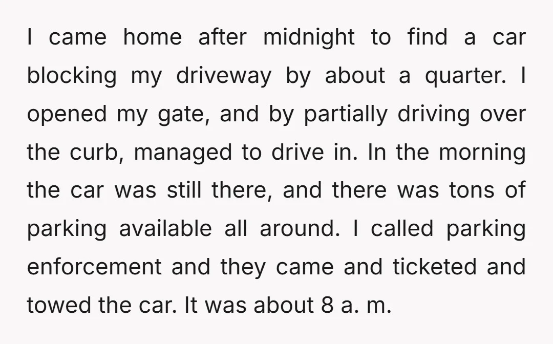 I came home after midnight to find a car blocking my driveway by about a quarter. I opened my gate, and by partially driving over the curb, managed to drive...