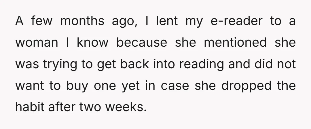 A few months ago, I lent my e-reader to a woman I know because she mentioned she was trying to get back into reading and did not want to buy...