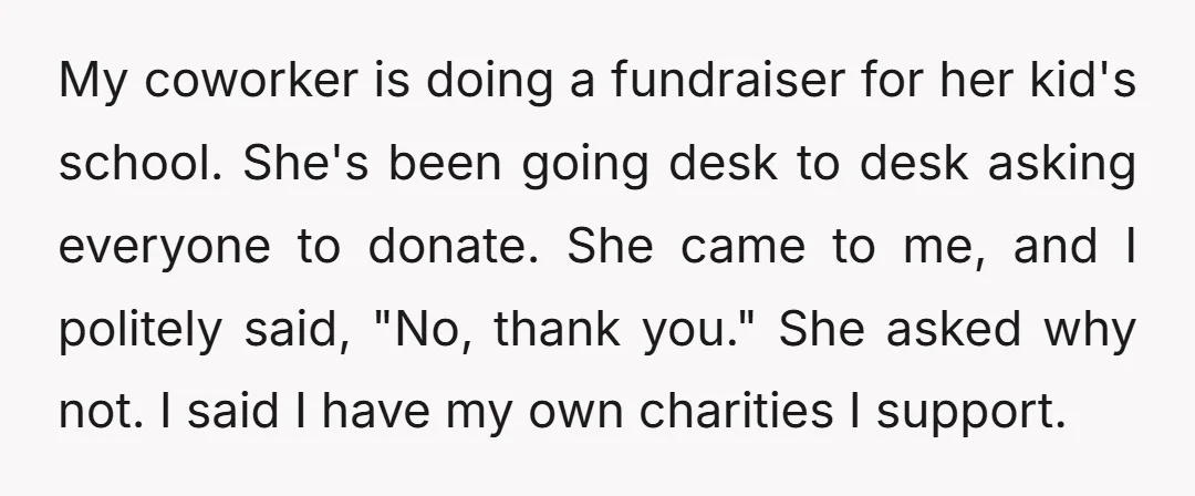 My coworker is doing a fundraiser for her kid's school. She's been going desk to desk asking everyone to donate. She came to me, and I politely said, "No, thank...