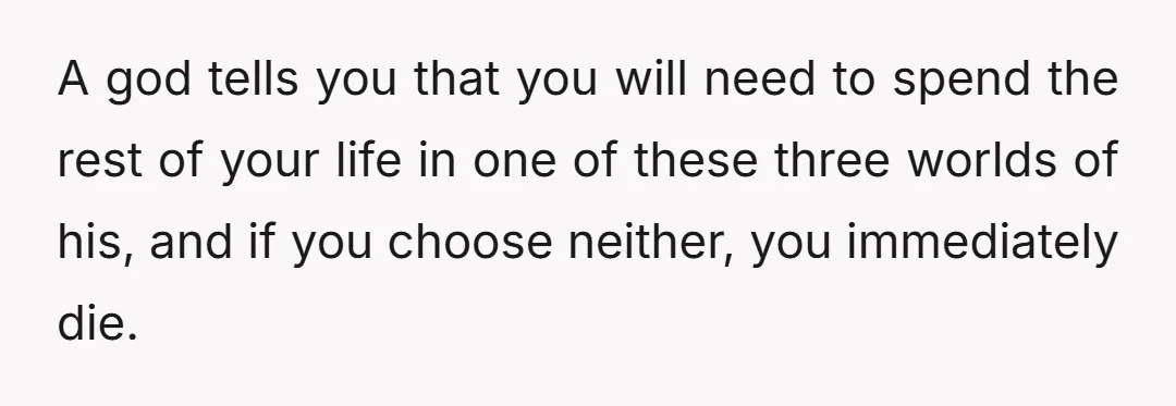 A god tells you that you will need to spend the rest of your life in one of these three worlds of his, and if you choose neither, you immediately...