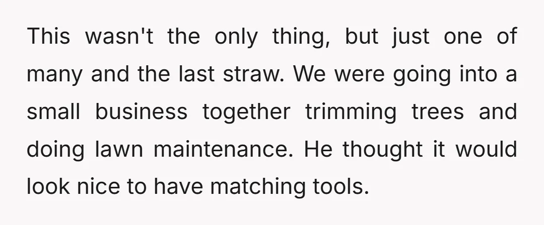 This wasn't the only thing, but just one of many and the last straw. We were going into a small business together trimming trees and doing lawn maintenance. He thought...