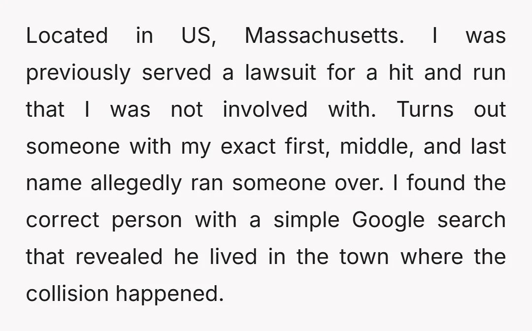 Located in US, Massachusetts. I was previously served a lawsuit for a hit and run that I was not involved with. Turns out someone with my exact first, middle, and...