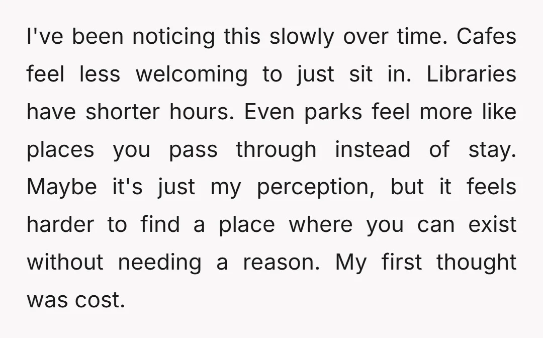 I've been noticing this slowly over time. Cafes feel less welcoming to just sit in. Libraries have shorter hours. Even parks feel more like places you pass through instead of...