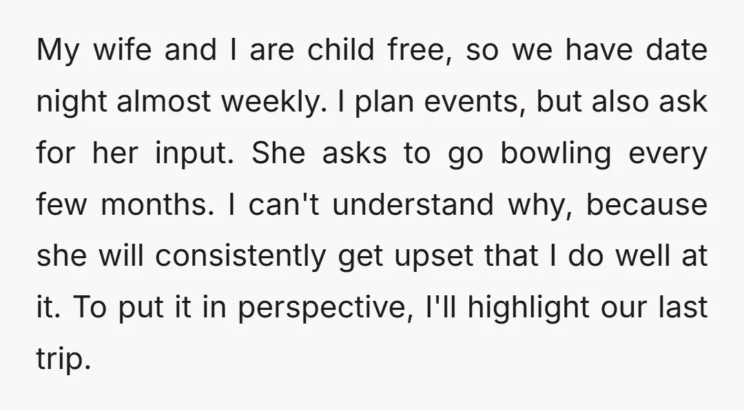 My wife and I are child free, so we have date night almost weekly. I plan events, but also ask for her input. She asks to go bowling every few...