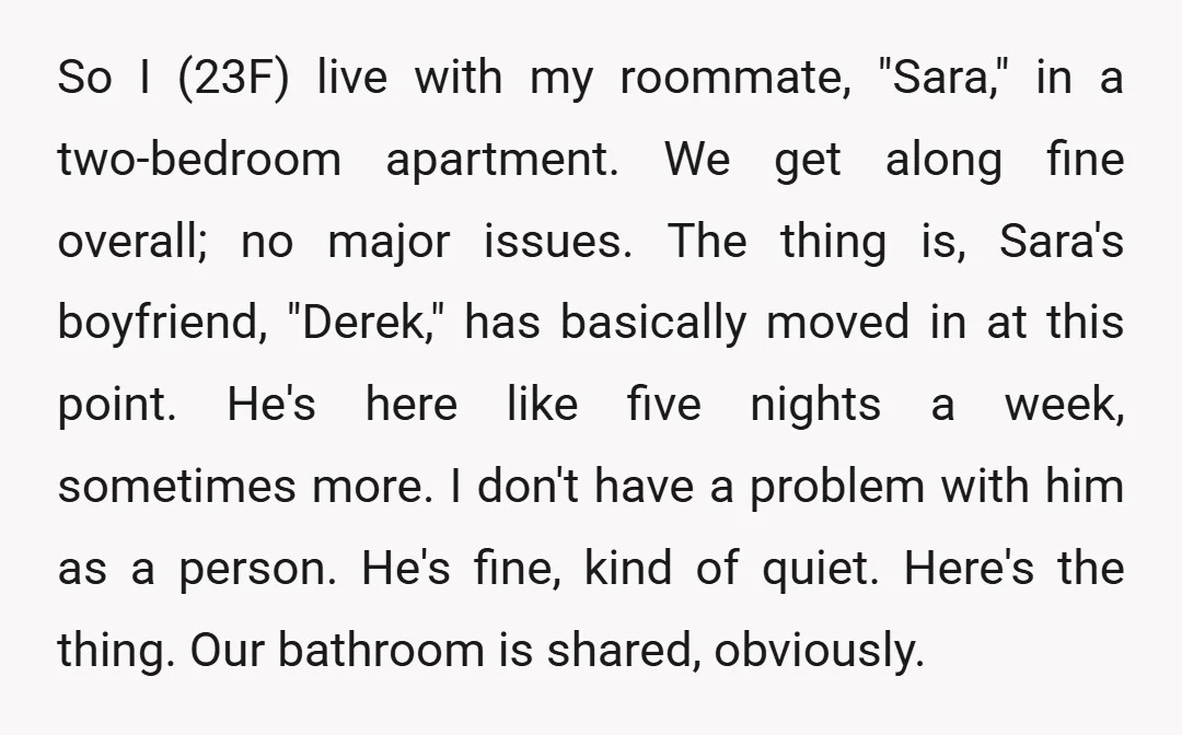 So I (23F) live with my roommate, "Sara," in a two-bedroom apartment. We get along fine overall; no major issues. The thing is, Sara's boyfriend, "Derek," has basically moved in...