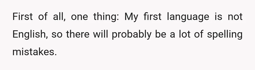 First of all, one thing: My first language is not English, so there will probably be a lot of spelling mistakes.