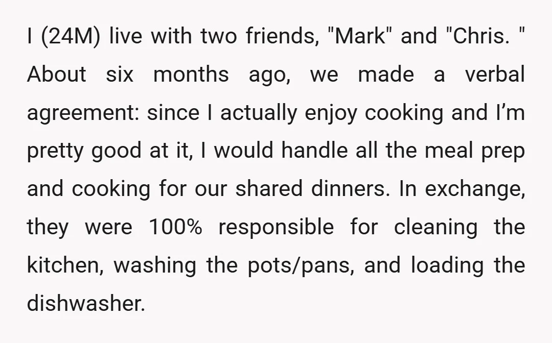 I (24M) live with two friends, "Mark" and "Chris. " About six months ago, we made a verbal agreement: since I actually enjoy cooking and I’m pretty good at it,...