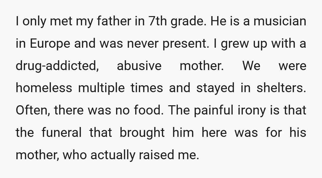 I only met my father in 7th grade. He is a musician in Europe and was never present. I grew up with a drug-addicted, abusive mother. We were homeless multiple...