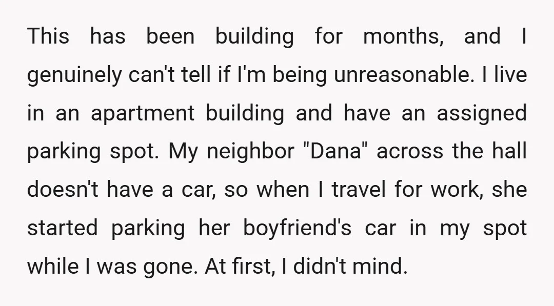 This has been building for months, and I genuinely can't tell if I'm being unreasonable. I live in an apartment building and have an assigned parking spot. My neighbor "Dana"...