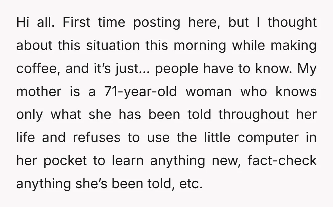 Hi all. First time posting here, but I thought about this situation this morning while making coffee, and it’s just… people have to know. My mother is a 71-year-old woman...