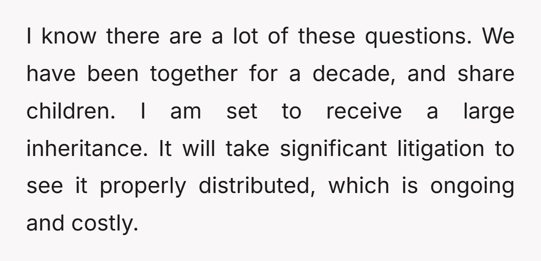 I know there are a lot of these questions. We have been together for a decade, and share children. I am set to receive a large inheritance. It will take...