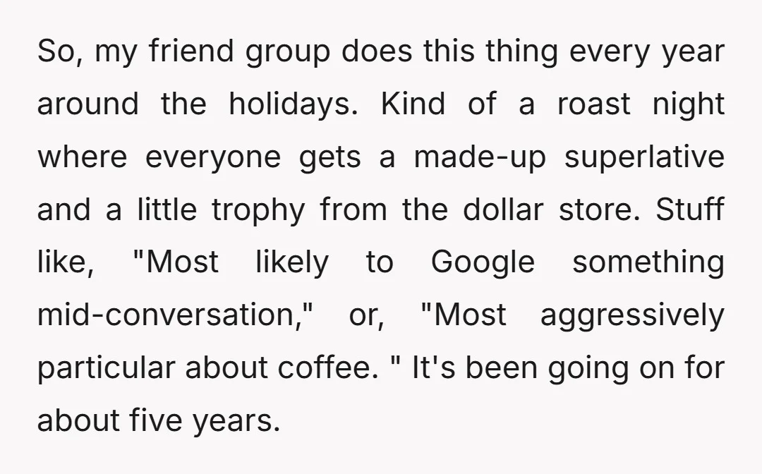So, my friend group does this thing every year around the holidays. Kind of a roast night where everyone gets a made-up superlative and a little trophy from the dollar...