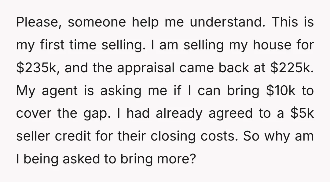 Please, someone help me understand. This is my first time selling. I am selling my house for $235k, and the appraisal came back at $225k. My agent is asking me...