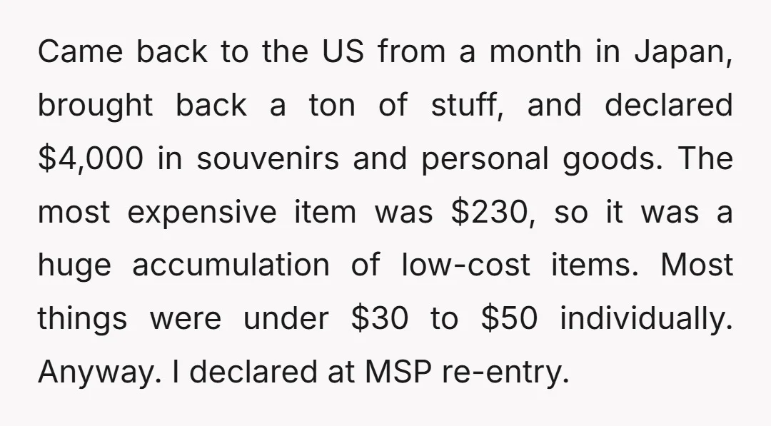 Came back to the US from a month in Japan, brought back a ton of stuff, and declared $4,000 in souvenirs and personal goods. The most expensive item was $230,...