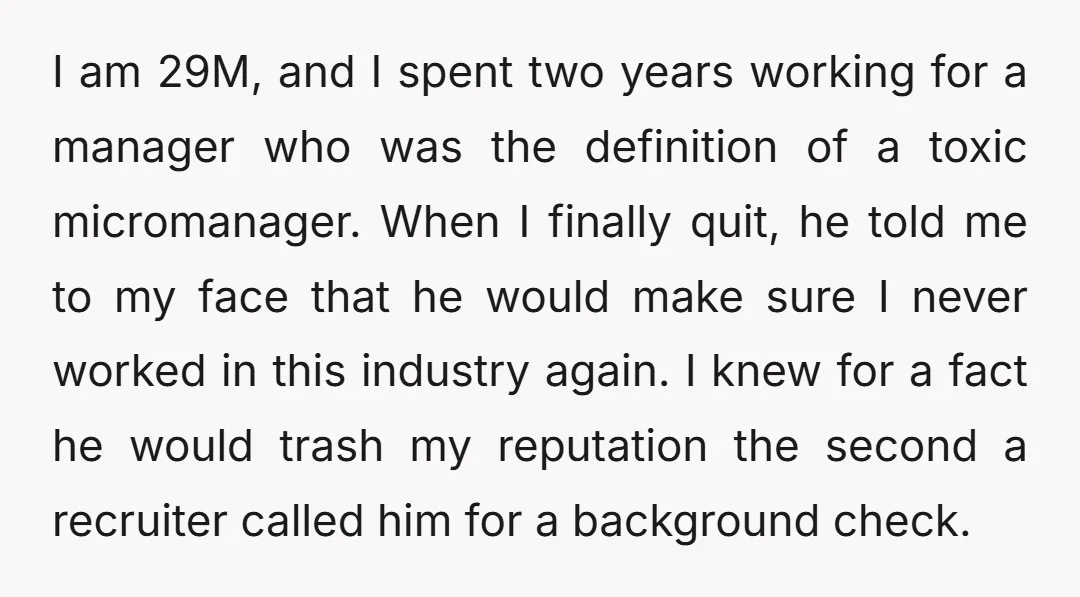 I am 29M, and I spent two years working for a manager who was the definition of a toxic micromanager. When I finally quit, he told me to my face...