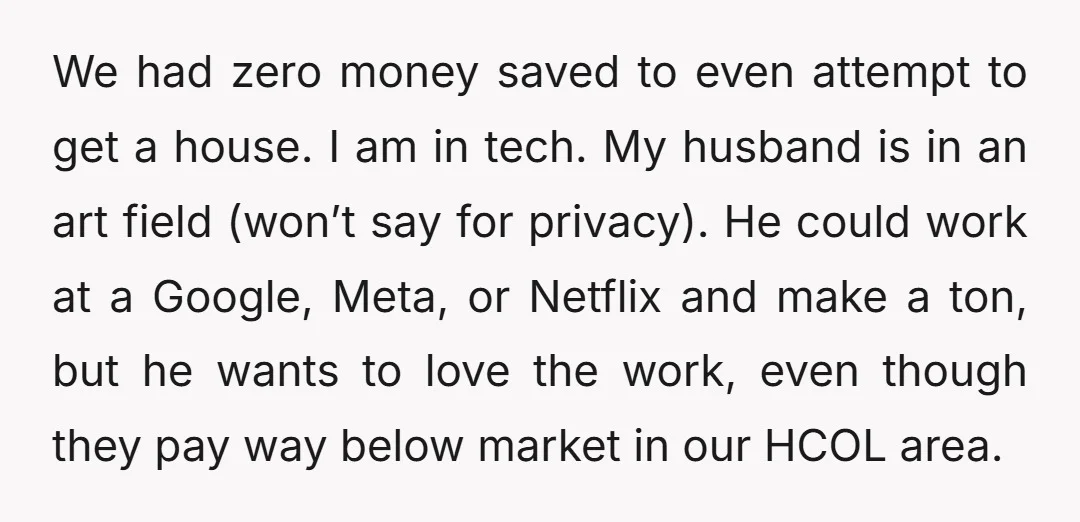 We had zero money saved to even attempt to get a house. I am in tech. My husband is in an art field (won’t say for privacy). He could work...