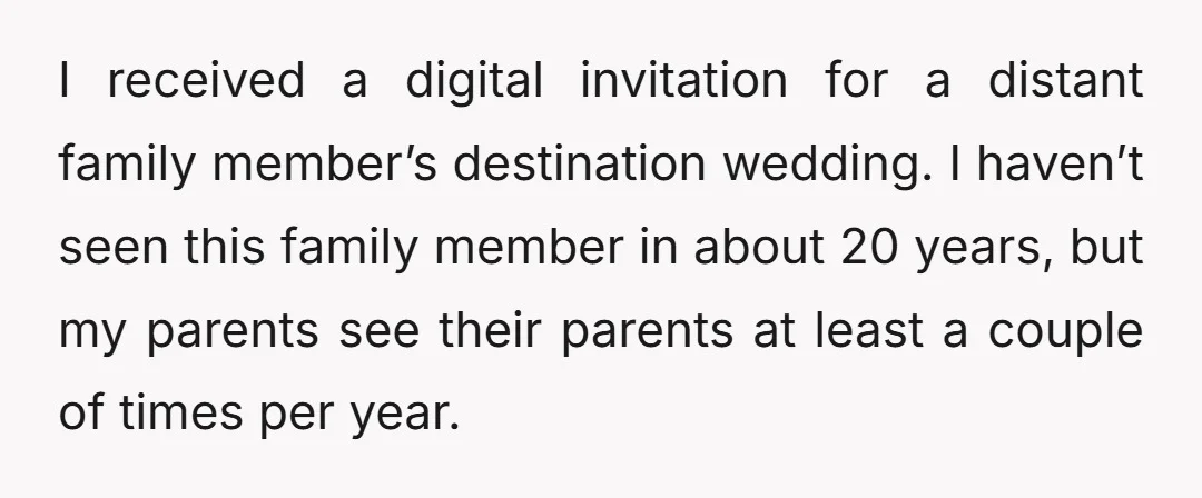 I received a digital invitation for a distant family member’s destination wedding. I haven’t seen this family member in about 20 years, but my parents see their parents at least...