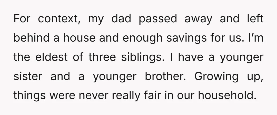 For context, my dad passed away and left behind a house and enough savings for us. I’m the eldest of three siblings. I have a younger sister and a younger...