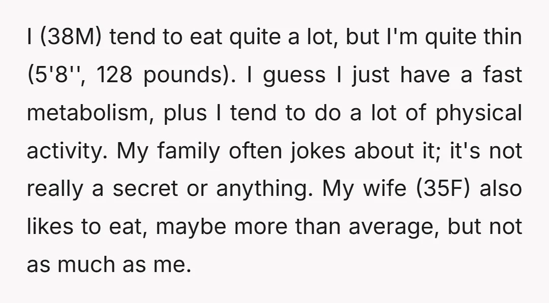 I (38M) tend to eat quite a lot, but I'm quite thin (5'8'', 128 pounds). I guess I just have a fast metabolism, plus I tend to do a lot...